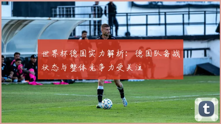 世界杯德国实力解析：德国队备战状态与整体竞争力受关注