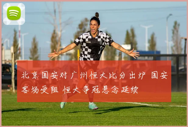 北京国安对广州恒大比分出炉 国安客场受阻 恒大争冠悬念延续