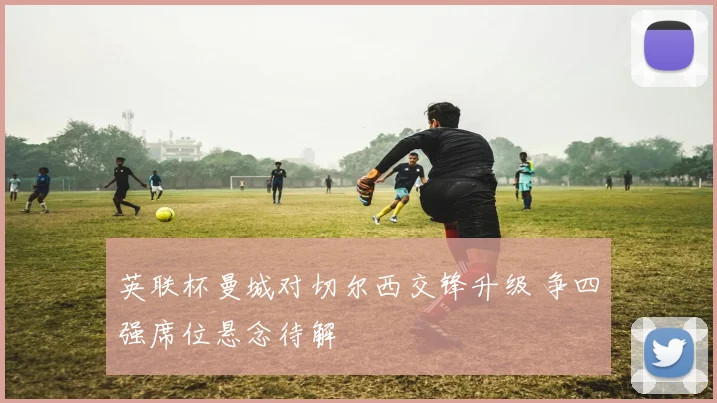 英联杯曼城对切尔西交锋升级 争四强席位悬念待解