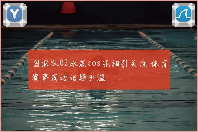 国家队02泳装cos亮相引关注 体育赛事周边话题升温
