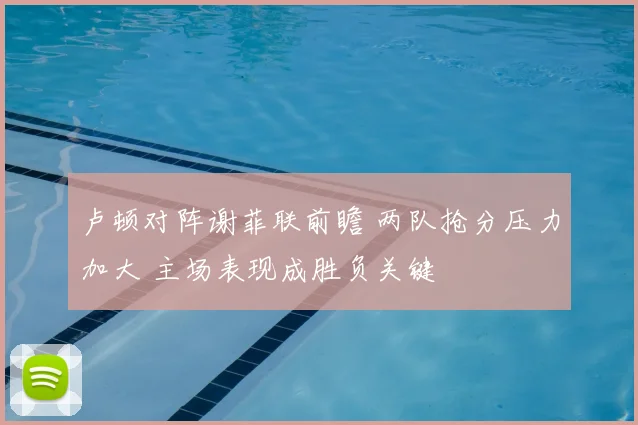 卢顿对阵谢菲联前瞻 两队抢分压力加大 主场表现成胜负关键