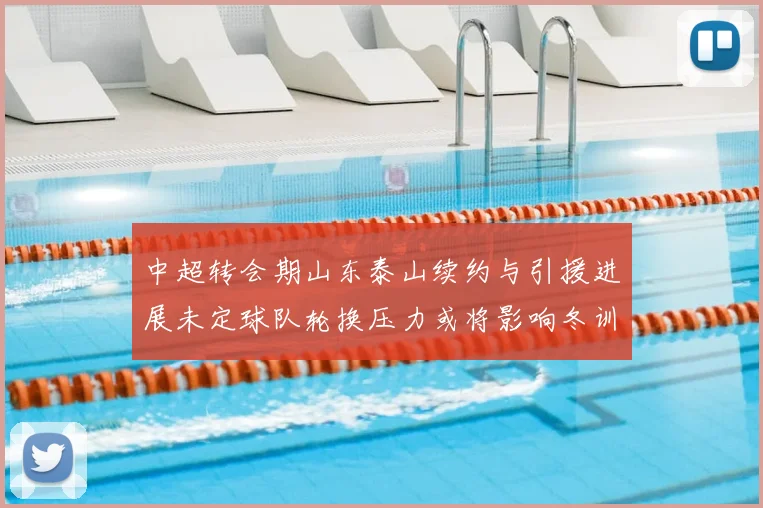 中超转会期山东泰山续约与引援进展未定球队轮换压力或将影响冬训计划