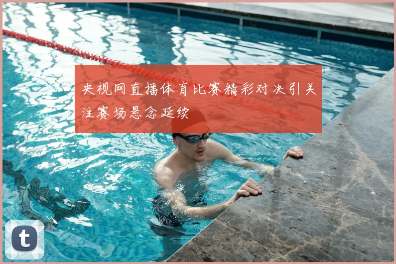 央视网直播体育比赛精彩对决引关注赛场悬念延续