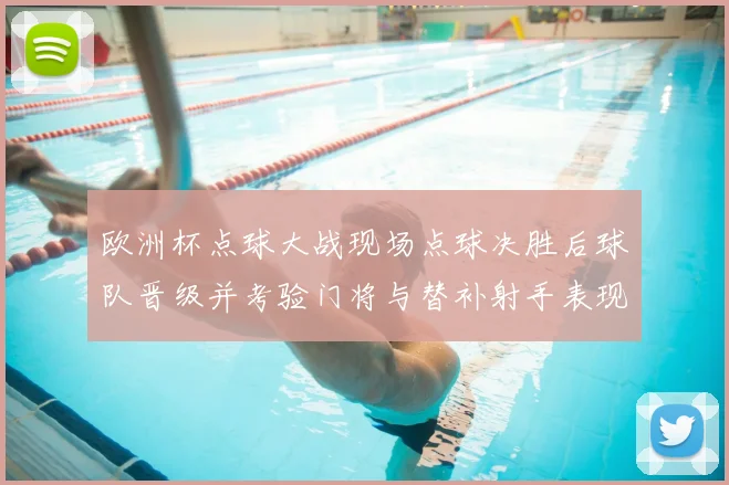 欧洲杯点球大战现场点球决胜后球队晋级并考验门将与替补射手表现