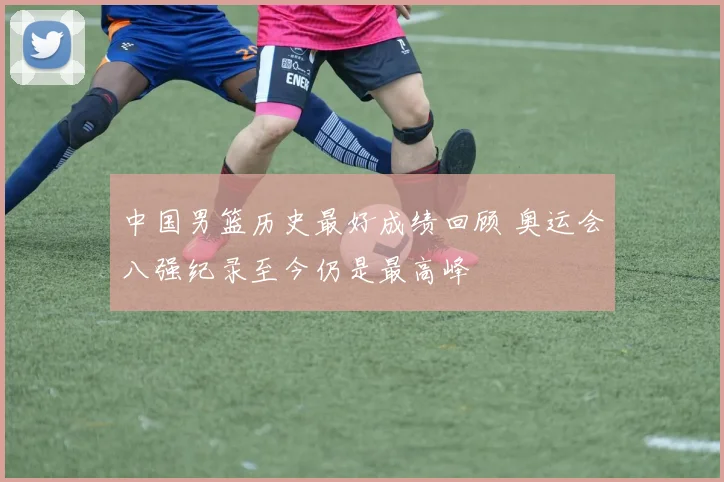 中国男篮历史最好成绩回顾 奥运会八强纪录至今仍是最高峰