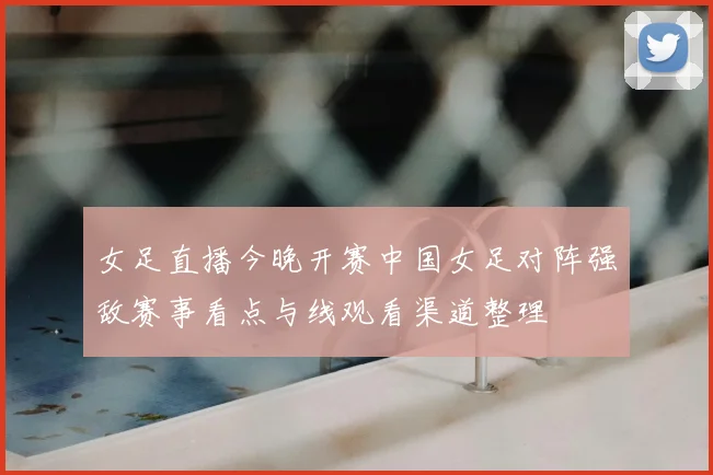 女足直播今晚开赛中国女足对阵强敌赛事看点与线观看渠道整理
