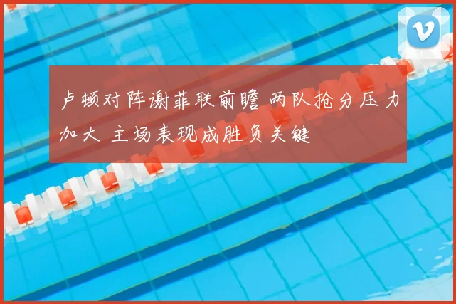 卢顿对阵谢菲联前瞻 两队抢分压力加大 主场表现成胜负关键