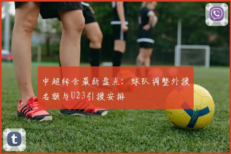 中超转会最新盘点：球队调整外援名额与U23引援安排