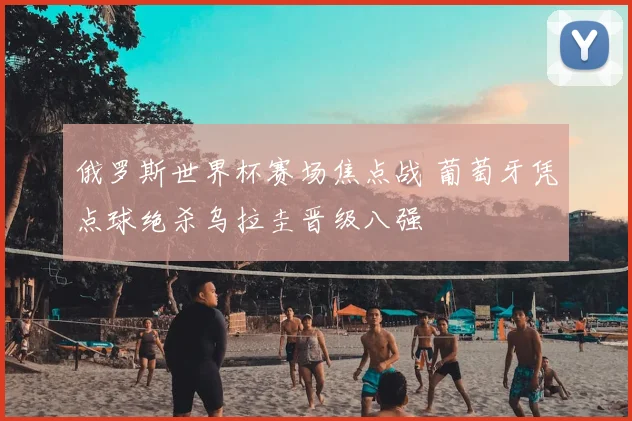 俄罗斯世界杯赛场焦点战 葡萄牙凭点球绝杀乌拉圭晋级八强