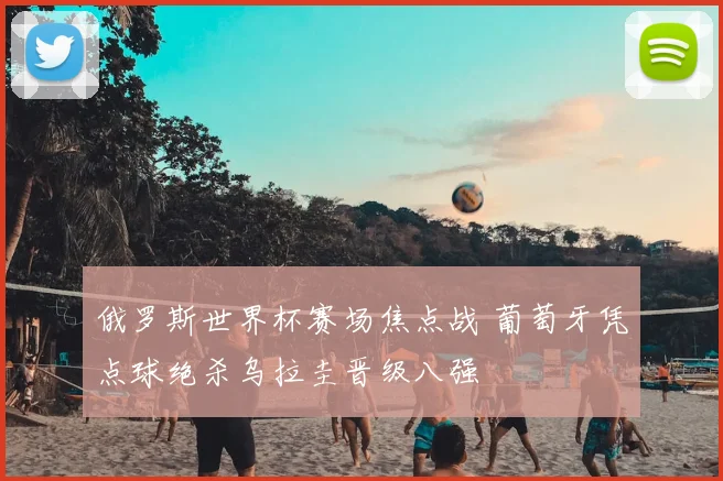 俄罗斯世界杯赛场焦点战 葡萄牙凭点球绝杀乌拉圭晋级八强