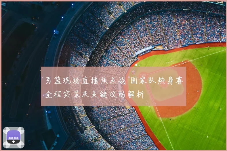 男篮现场直播焦点战 国家队热身赛全程实录及关键攻防解析