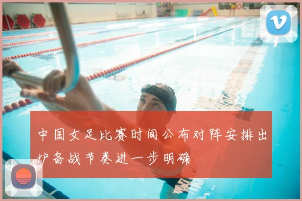 中国女足比赛时间公布对阵安排出炉备战节奏进一步明确