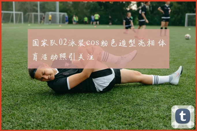 国家队02泳装cos粉色造型亮相 体育活动照引关注