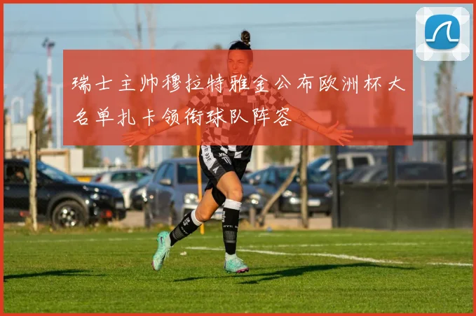 瑞士主帅穆拉特雅金公布欧洲杯大名单扎卡领衔球队阵容