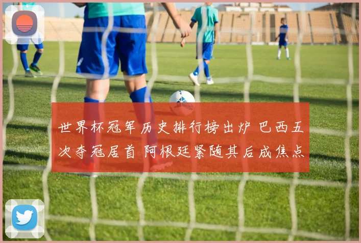 世界杯冠军历史排行榜出炉 巴西五次夺冠居首 阿根廷紧随其后成焦点