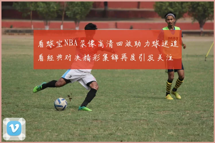 看球宝NBA录像高清回放助力球迷追看经典对决精彩集锦再度引发关注