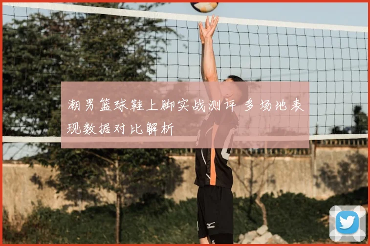 潮男篮球鞋上脚实战测评 多场地表现数据对比解析