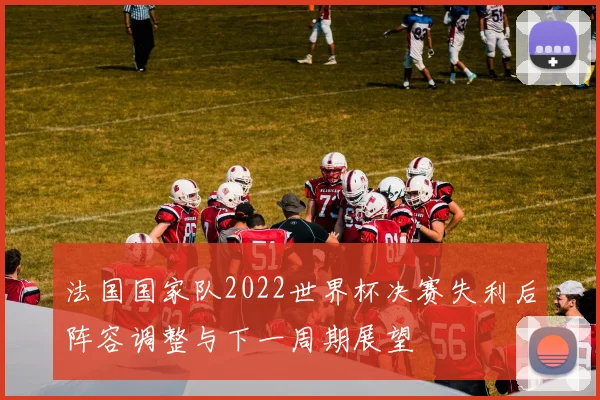 法国国家队2022世界杯决赛失利后阵容调整与下一周期展望