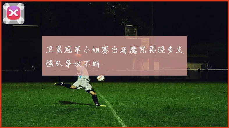 卫冕冠军小组赛出局魔咒再现多支强队争议不断