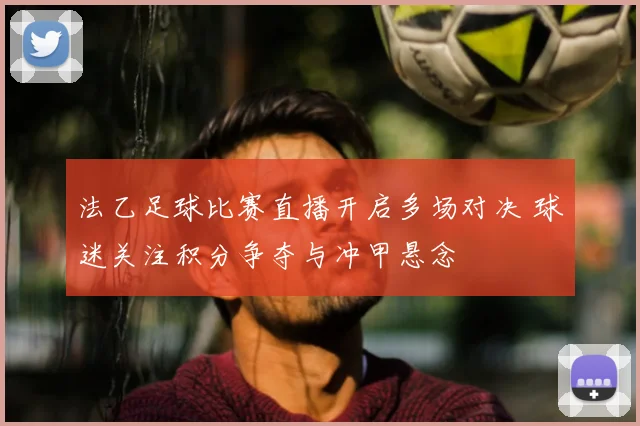 法乙足球比赛直播开启多场对决 球迷关注积分争夺与冲甲悬念