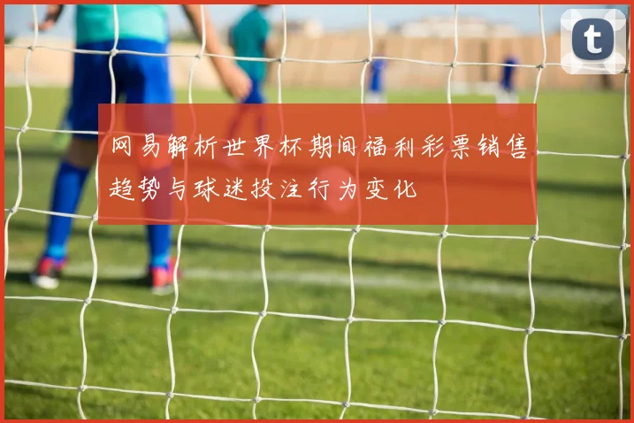 网易解析世界杯期间福利彩票销售趋势与球迷投注行为变化