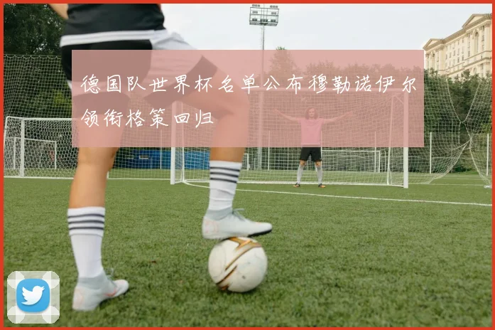 德国队世界杯名单公布穆勒诺伊尔领衔格策回归