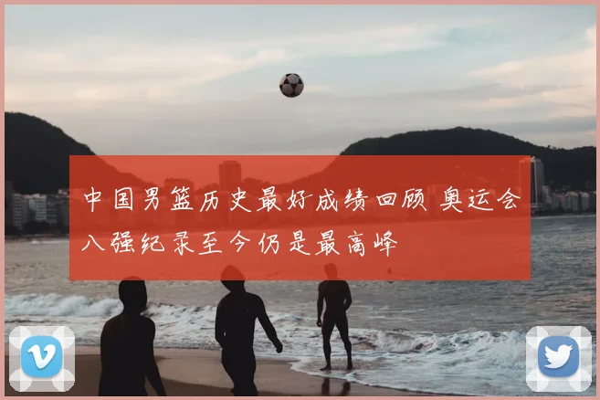 中国男篮历史最好成绩回顾 奥运会八强纪录至今仍是最高峰