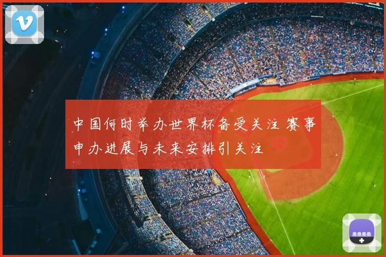 中国何时举办世界杯备受关注 赛事申办进展与未来安排引关注