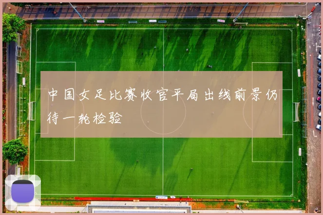 中国女足比赛收官平局出线前景仍待一轮检验