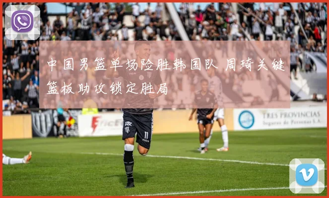 中国男篮单场险胜韩国队 周琦关键篮板助攻锁定胜局