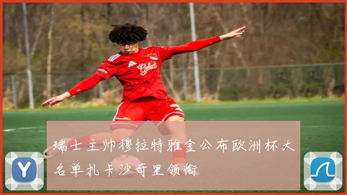 瑞士主帅穆拉特雅金公布欧洲杯大名单扎卡沙奇里领衔